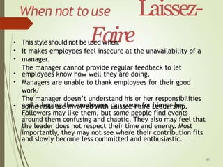 41
When not to use Laissez-
e
This style should not be u
F
sed w
a
he
i
nr
:
•
•
•
It makes employees feel insecure at the unavailability of a
manager.
The manager cannot provide regular feedback to let
employees know how well they are doing.
Managers are unable to thank employees for their good
work.
The manager doesn’t understand his or her responsibilities
and is hoping the employees can cover for him or her.
•
•
• Some risks are involved with Laissez-Faire Leadership.
Followers may like them, but some people find events
around them confusing and chaotic. They also may feel that
the leader does not respect their time and energy. Most
importantly, they may not see where their contribution fits
and slowly become less committed and enthusiastic.
 