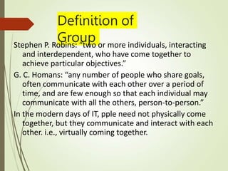 Definition of
Group
Stephen P. Robins: “two or more individuals, interacting
and interdependent, who have come together to
achieve particular objectives.”
G. C. Homans: “any number of people who share goals,
often communicate with each other over a period of
time, and are few enough so that each individual may
communicate with all the others, person-to-person.”
In the modern days of IT, pple need not physically come
together, but they communicate and interact with each
other. i.e., virtually coming together.
 