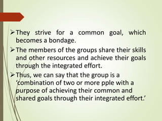 They strive for a common goal, which
becomes a bondage.
The members of the groups share their skills
and other resources and achieve their goals
through the integrated effort.
Thus, we can say that the group is a
‘combination of two or more pple with a
purpose of achieving their common and
shared goals through their integrated effort.’
 