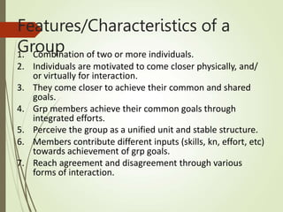 Features/Characteristics of a
Group
1. Combination of two or more individuals.
2. Individuals are motivated to come closer physically, and/
or virtually for interaction.
3. They come closer to achieve their common and shared
goals.
4. Grp members achieve their common goals through
integrated efforts.
5. Perceive the group as a unified unit and stable structure.
6. Members contribute different inputs (skills, kn, effort, etc)
towards achievement of grp goals.
7. Reach agreement and disagreement through various
forms of interaction.
 
