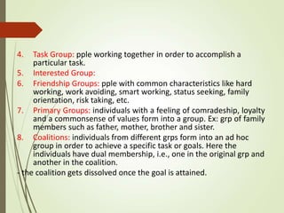 4. Task Group: pple working together in order to accomplish a
particular task.
5. Interested Group:
6. Friendship Groups: pple with common characteristics like hard
working, work avoiding, smart working, status seeking, family
orientation, risk taking, etc.
7. Primary Groups: individuals with a feeling of comradeship, loyalty
and a commonsense of values form into a group. Ex: grp of family
members such as father, mother, brother and sister.
8. Coalitions: individuals from different grps form into an ad hoc
group in order to achieve a specific task or goals. Here the
individuals have dual membership, i.e., one in the original grp and
another in the coalition.
- the coalition gets dissolved once the goal is attained.
 