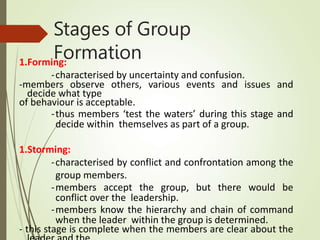 Stages of Group
Formation
1.Forming:
-characterised by uncertainty and confusion.
-members observe others, various events and issues and
decide what type
of behaviour is acceptable.
-thus members ‘test the waters’ during this stage and
decide within themselves as part of a group.
1.Storming:
-characterised by conflict and confrontation among the
group members.
-members accept the group, but there would be
conflict over the leadership.
-members know the hierarchy and chain of command
when the leader within the group is determined.
- this stage is complete when the members are clear about the
 