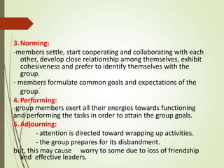 3.Norming:
-members settle, start cooperating and collaborating with each
other, develop close relationship among themselves, exhibit
cohesiveness and prefer to identify themselves with the
group.
- members formulate common goals and expectations of the
group.
4.Performing:
-group members exert all their energies towards functioning
and performing the tasks in order to attain the group goals.
5.Adjourning:
- attention is directed toward wrapping up activities.
- the group prepares for its disbandment.
but, this may cause worry to some due to loss of friendship
and effective leaders.
 