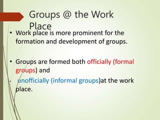 Groups @ the Work
Place
• Work place is more prominent for the
formation and development of groups.
• Groups are formed both officially (formal
groups) and
• unofficially (informal groups)at the work
place.
 