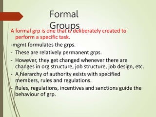 Formal
Groups
A formal grp is one that is deliberately created to
perform a specific task.
-mgmt formulates the grps.
- These are relatively permanent grps.
- However, they get changed whenever there are
changes in org structure, job structure, job design, etc.
- A hierarchy of authority exists with specified
members, rules and regulations.
- Rules, regulations, incentives and sanctions guide the
behaviour of grp.
 