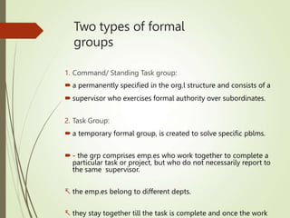 Two types of formal
groups
1. Command/ Standing Task group:
 a permanently specified in the org.l structure and consists of a
 supervisor who exercises formal authority over subordinates.
2. Task Group:
 a temporary formal group, is created to solve specific pblms.
 - the grp comprises emp.es who work together to complete a
particular task or project, but who do not necessarily report to
the same supervisor.
 the emp.es belong to different depts.
 they stay together till the task is complete and once the work
 