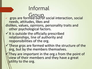 Informal
Group
 grps are formed out of social interaction, social
needs, attitudes, likes and
dislikes, values, opinions, personality traits and
other psychological factors.
It is outside the officially prescribed
relationships, line of authority and
responsibilities of the org.
These grps are formed within the structure of the
org, but by the members themselves.
They are important in the org.s from the point of
view of their members and they have a great
utility to the org.
 