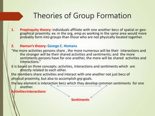 Theories of Group Formation
1. Propinquity theory: individuals affiliate with one another becz of spatial or geo-
graphical proximity. ex: in the org, emp.es working in the same area would more
probably form into groups than those who are not physically located together.
2. Homan’s theory: George C. Homans
“the more activities persons share , the more numerous will be their interactions and
the stronger will be their shared activities and sentiments; and the more
sentiments persons have for one another, the more will be shared activities and
interactions.”
it is based on three concepts: activities, interactions and sentiments which are
directly related to each other.
the members share activities and interact with one another not just becz of
physical proximity, but also to accomplish grp goals.
the key element is interaction becz which they develop common sentiments for one
another.
ActivitiesInteractions
Sentiments
 