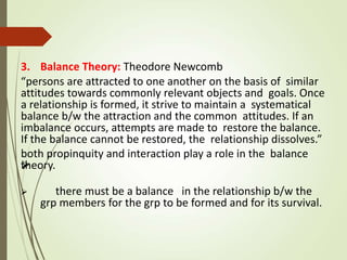 
3. Balance Theory: Theodore Newcomb
“persons are attracted to one another on the basis of similar
attitudes towards commonly relevant objects and goals. Once
a relationship is formed, it strive to maintain a systematical
balance b/w the attraction and the common attitudes. If an
imbalance occurs, attempts are made to restore the balance.
If the balance cannot be restored, the relationship dissolves.”
both propinquity and interaction play a role in the balance
theory.
 there must be a balance in the relationship b/w the
grp members for the grp to be formed and for its survival.
 
