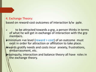 4. Exchange Theory:
based on reward-cost outcomes of interaction b/w pple.



 to be attracted towards a grp, a person thinks in terms
of what he will get in exchange of interaction with the grp
members.
a minimum +ve level (reward > cost) of an outcome must
exist in order for attraction or affiliation to take place.
rewards gratify needs and costs incur anxiety, frustrations,
embarrassment, etc.
propinquity, interaction and balance theory all have roles in
the exchange theory.
 