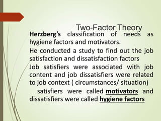 Two-Factor Theory
 Herzberg’s classification of needs as
hygiene factors and motivators.
 He conducted a study to find out the job
satisfaction and dissatisfaction factors
 Job satisfiers were associated with job
content and job dissatisfiers were related
to job context ( circumstances/ situation)
 satisfiers were called motivators and
dissatisfiers were called hygiene factors
 