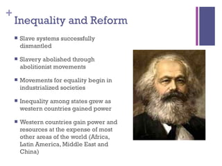 Inequality and Reform Slave systems successfully dismantled Slavery abolished through abolitionist movements Movements for equality begin in industrialized societies Inequality among states grew as western countries gained power Western countries gain power and resources at the expense of most other areas of the world (Africa, Latin America, Middle East and China) 