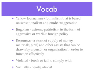 Vocab
• Yellow Journalism - Journalism that is based
  on sensationalism and crude exaggeration

• Jingoism - extreme patriotism in the form of
  aggressive or warlike foreign policy

• Resources - a stock of supply of money,
  materials, staff, and other assists that can be
  drawn by a person or organization in order to
  function effectively

• Violated - break or fail to comply with

• Virtually - nearly, almost
 