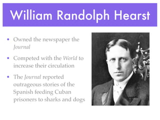 William Randolph Hearst
• Owned the newspaper the
  Journal

• Competed with the World to
  increase their circulation

• The Journal reported
  outrageous stories of the
  Spanish feeding Cuban
  prisoners to sharks and dogs
 