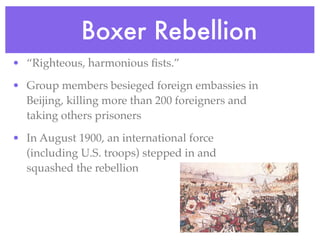 •            Boxer Rebellion
• “Righteous, harmonious ﬁsts.”

• Group members besieged foreign embassies in
  Beijing, killing more than 200 foreigners and
  taking others prisoners

• In August 1900, an international force
  (including U.S. troops) stepped in and
  squashed the rebellion
 