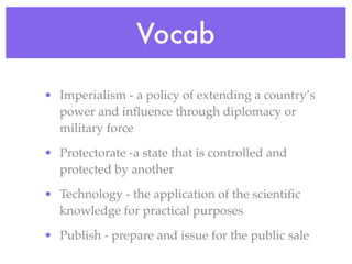 Vocab

• Imperialism - a policy of extending a country’s
  power and inﬂuence through diplomacy or
  military force

• Protectorate -a state that is controlled and
  protected by another

• Technology - the application of the scientiﬁc
  knowledge for practical purposes

• Publish - prepare and issue for the public sale
 