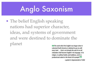 Anglo Saxonism
• The belief English speaking
  nations had superior character,
  ideas, and systems of government
  and were destined to dominate the
  planet
 