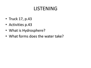 LISTENING
• Truck 17, p.43
• Activities p.43
• What is Hydrosphere?
• What forms does the water take?
 