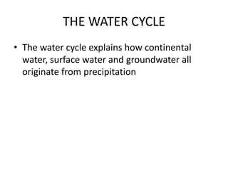 THE WATER CYCLE
• The water cycle explains how continental
water, surface water and groundwater all
originate from precipitation
 