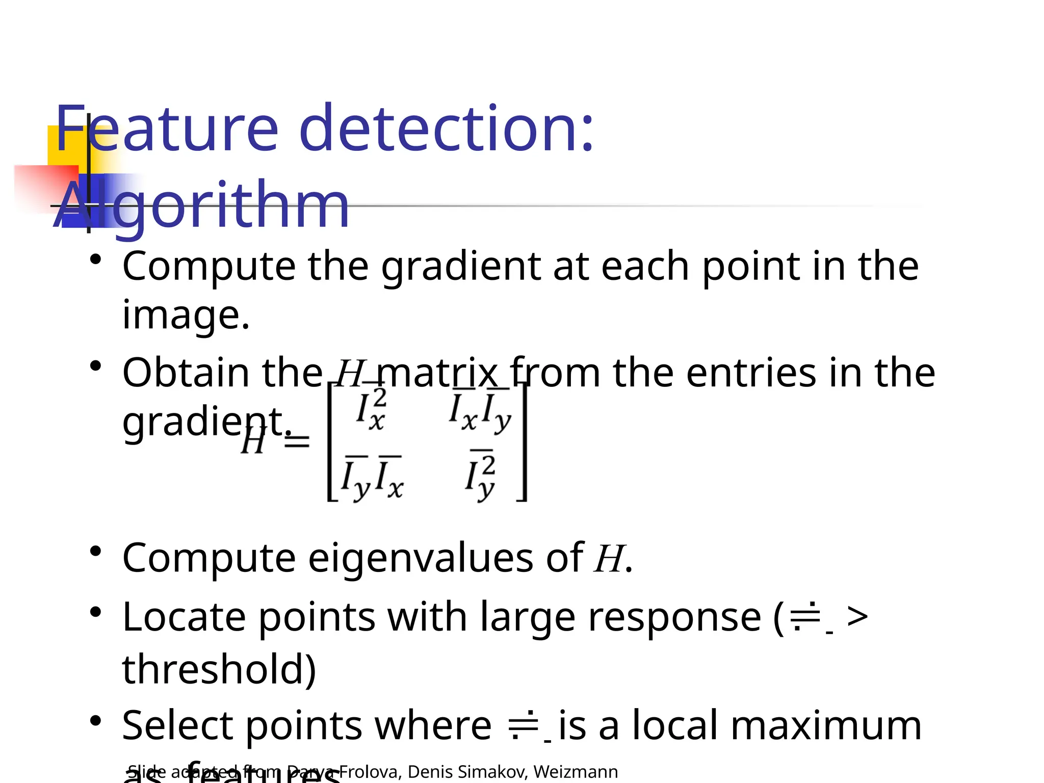 Feature detection:
Algorithm
• Compute the gradient at each point in the
image.
• Obtain the H matrix from the entries in the
gradient.
• Compute eigenvalues of H.
• Locate points with large response (- >
threshold)
• Select points where - is a local maximum
Slide adapted from Darya Frolova, Denis Simakov, Weizmann
 