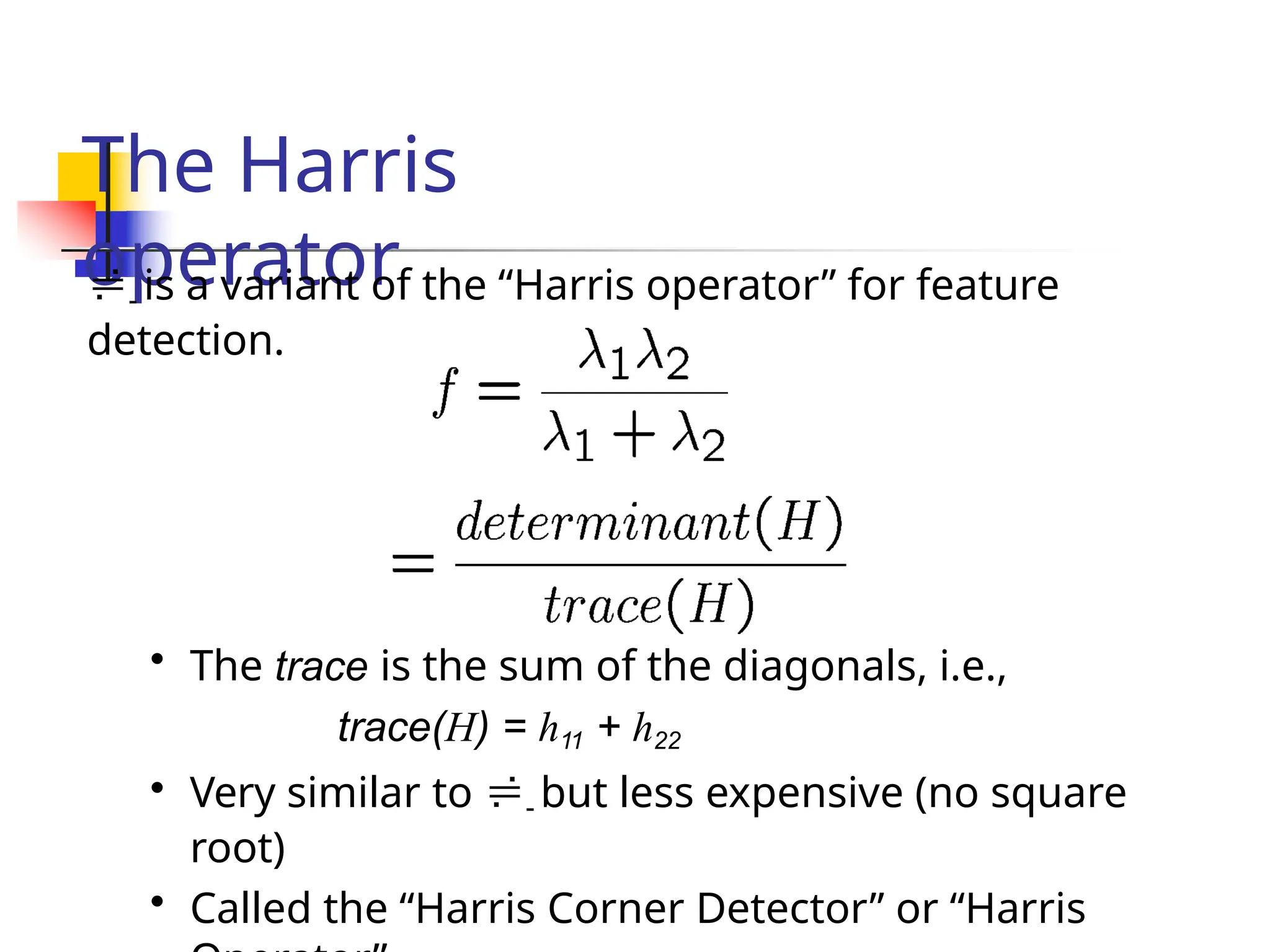 The Harris
operator
- is a variant of the “Harris operator” for feature
detection.
• The trace is the sum of the diagonals, i.e.,
trace(H) = h11 + h22
• Very similar to - but less expensive (no square
root)
• Called the “Harris Corner Detector” or “Harris
 