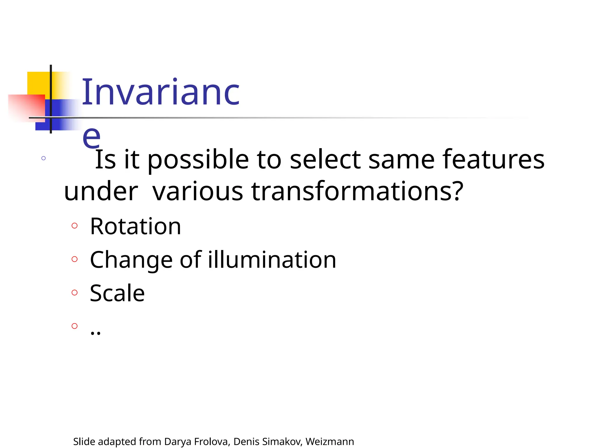 Invarianc
e
Slide adapted from Darya Frolova, Denis Simakov, Weizmann
o
Is it possible to select same features
under various transformations?
o Rotation
o Change of illumination
o Scale
o ..
 