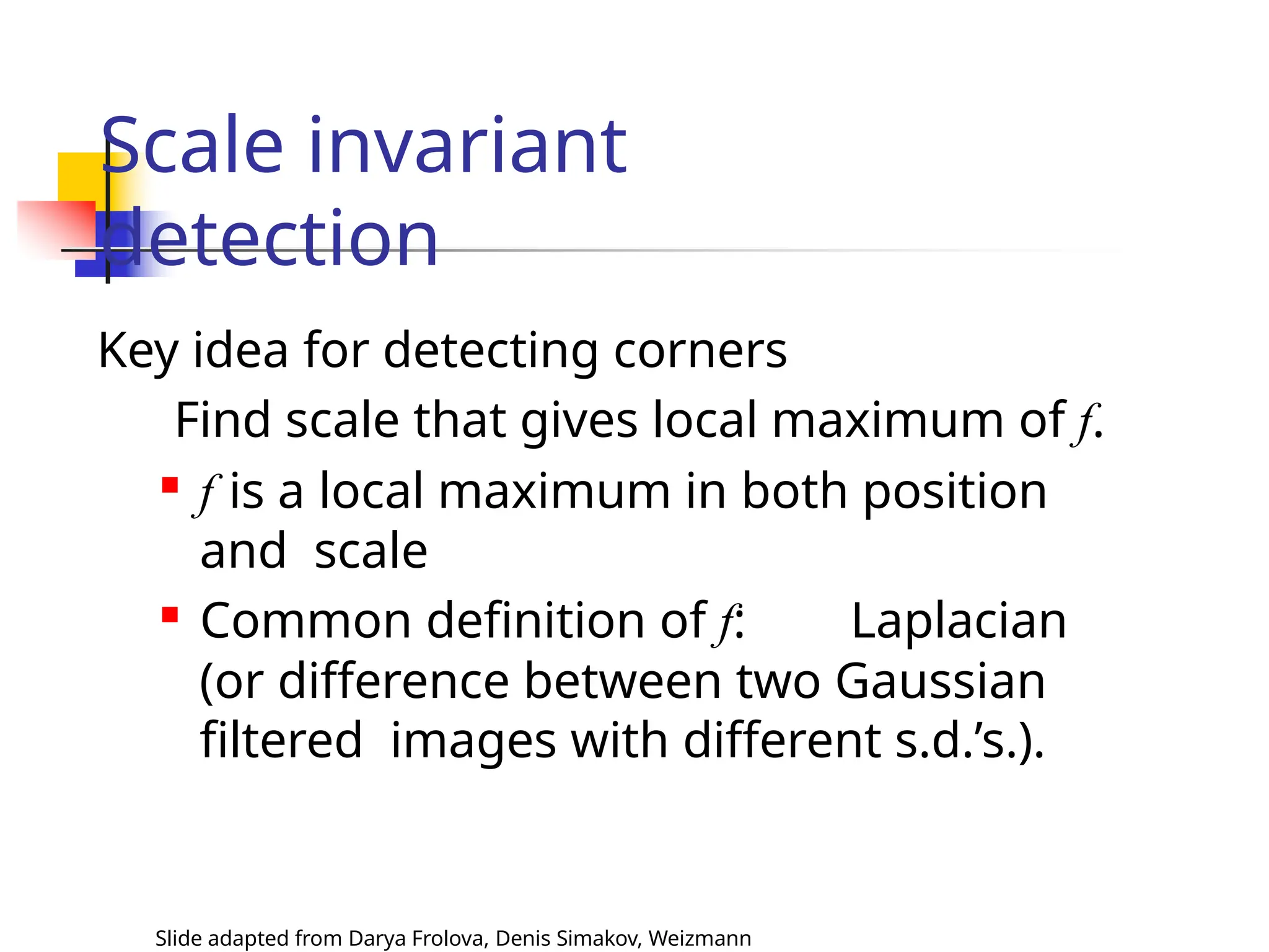 Scale invariant
detection
Slide adapted from Darya Frolova, Denis Simakov, Weizmann
Key idea for detecting corners
Find scale that gives local maximum of f.

f is a local maximum in both position
and scale

Common definition of f: Laplacian
(or difference between two Gaussian
filtered images with different s.d.’s.).
 