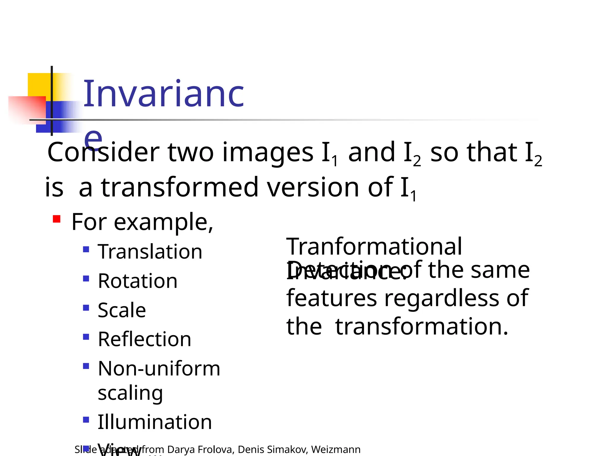 Invarianc
e
Slide adapted from Darya Frolova, Denis Simakov, Weizmann

Translation

Rotation

Scale

Reflection

Non-uniform
scaling

Illumination

Consider two images I1 and I2 so that I2
is a transformed version of I1

For example,
Tranformational
Invariance:
Detection of the same
features regardless of
the transformation.
 