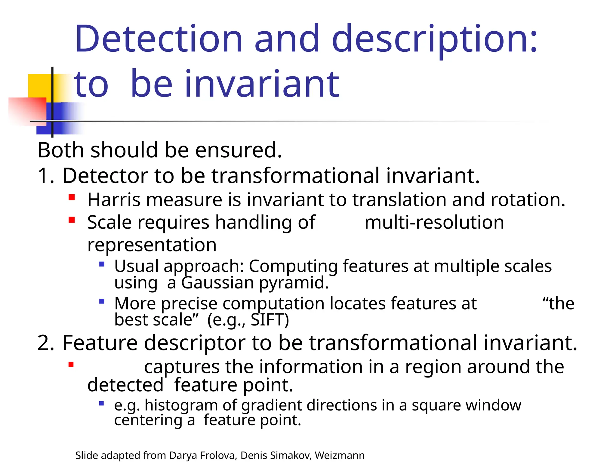 Detection and description:
to be invariant
Slide adapted from Darya Frolova, Denis Simakov, Weizmann
Both should be ensured.
1. Detector to be transformational invariant.
 Harris measure is invariant to translation and rotation.
 Scale requires handling of multi-resolution
representation

Usual approach: Computing features at multiple scales
using a Gaussian pyramid.

More precise computation locates features at “the
best scale” (e.g., SIFT)
2. Feature descriptor to be transformational invariant.

captures the information in a region around the
detected feature point.

e.g. histogram of gradient directions in a square window
centering a feature point.
 