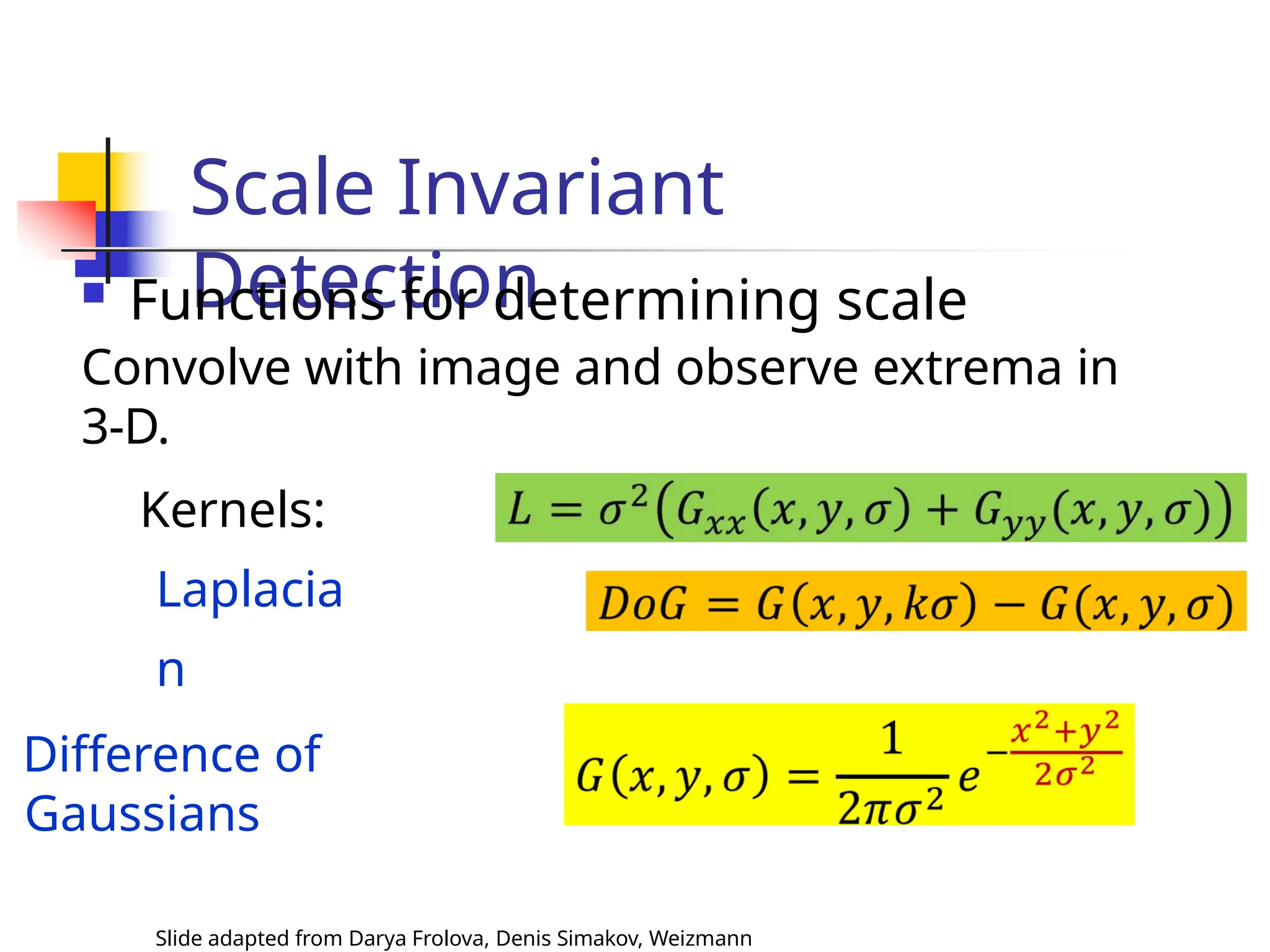 Scale Invariant
Detection
 Functions for determining scale
Convolve with image and observe extrema in
3-D.
Kernels:
Laplacia
n
Difference of
Gaussians
Slide adapted from Darya Frolova, Denis Simakov, Weizmann
 