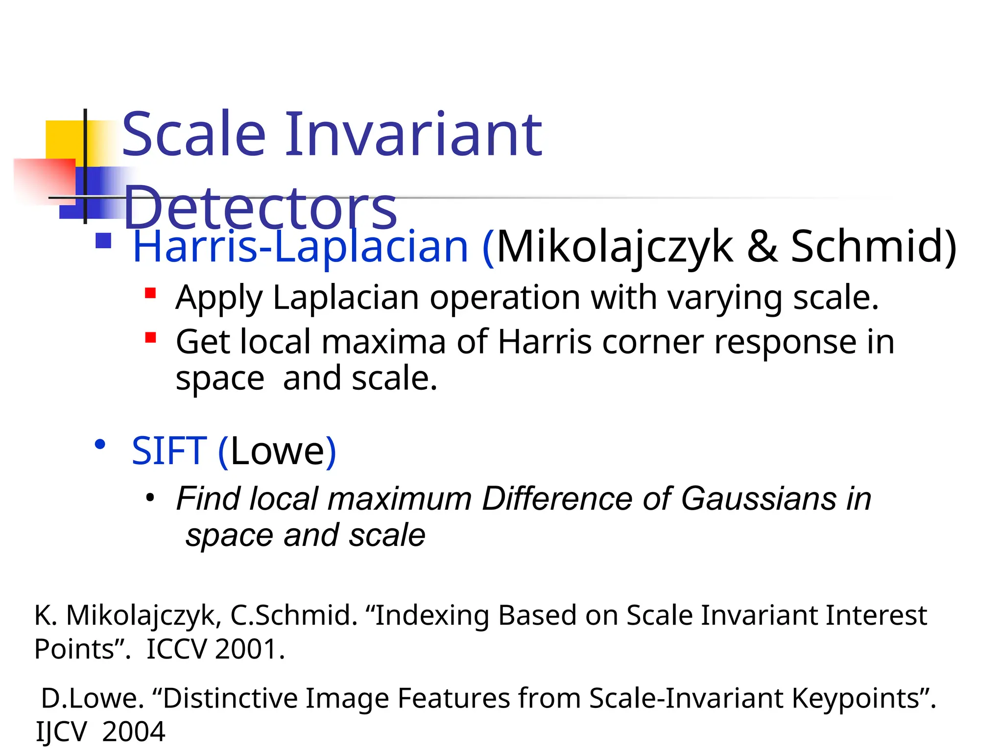 Scale Invariant
Detectors
 Harris-Laplacian (Mikolajczyk & Schmid)

Apply Laplacian operation with varying scale.

Get local maxima of Harris corner response in
space and scale.
• SIFT (Lowe)
• Find local maximum Difference of Gaussians in
space and scale
K. Mikolajczyk, C.Schmid. “Indexing Based on Scale Invariant Interest
Points”. ICCV 2001.
D.Lowe. “Distinctive Image Features from Scale-Invariant Keypoints”.
IJCV 2004
 