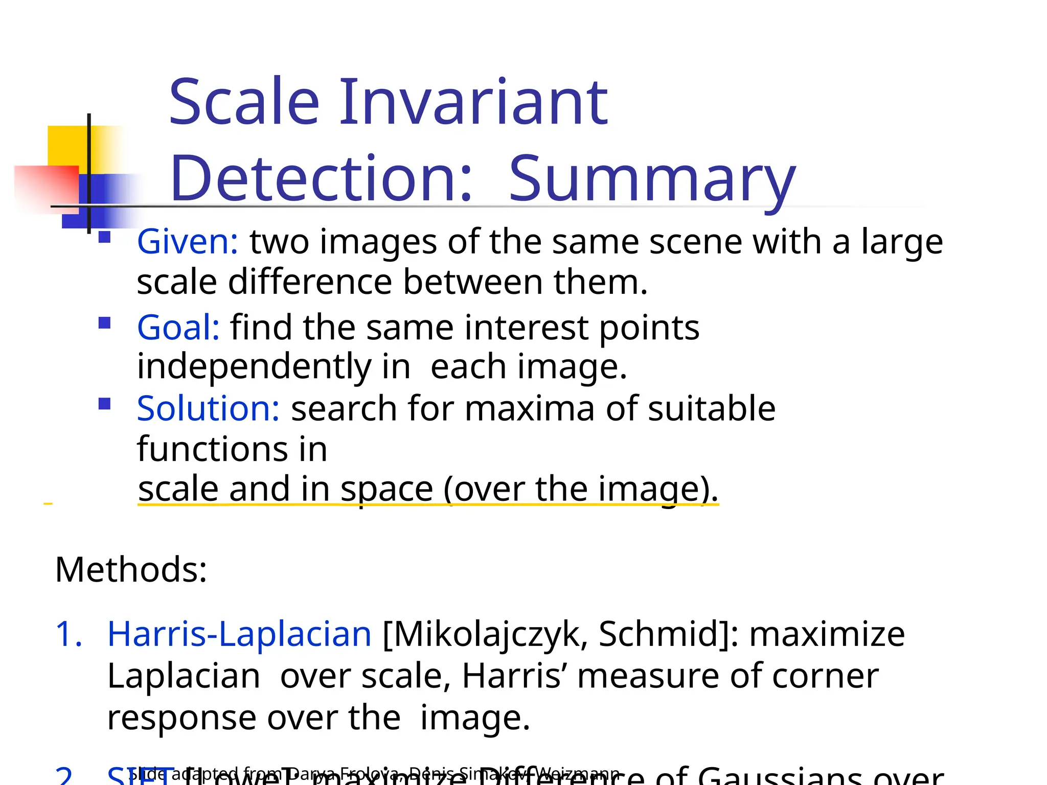 Scale Invariant
Detection: Summary
Slide adapted from Darya Frolova, Denis Simakov, Weizmann
 Given: two images of the same scene with a large
scale difference between them.
 Goal: find the same interest points
independently in each image.
 Solution: search for maxima of suitable
functions in
scale and in space (over the image).
Methods:
1. Harris-Laplacian [Mikolajczyk, Schmid]: maximize
Laplacian over scale, Harris’ measure of corner
response over the image.
 