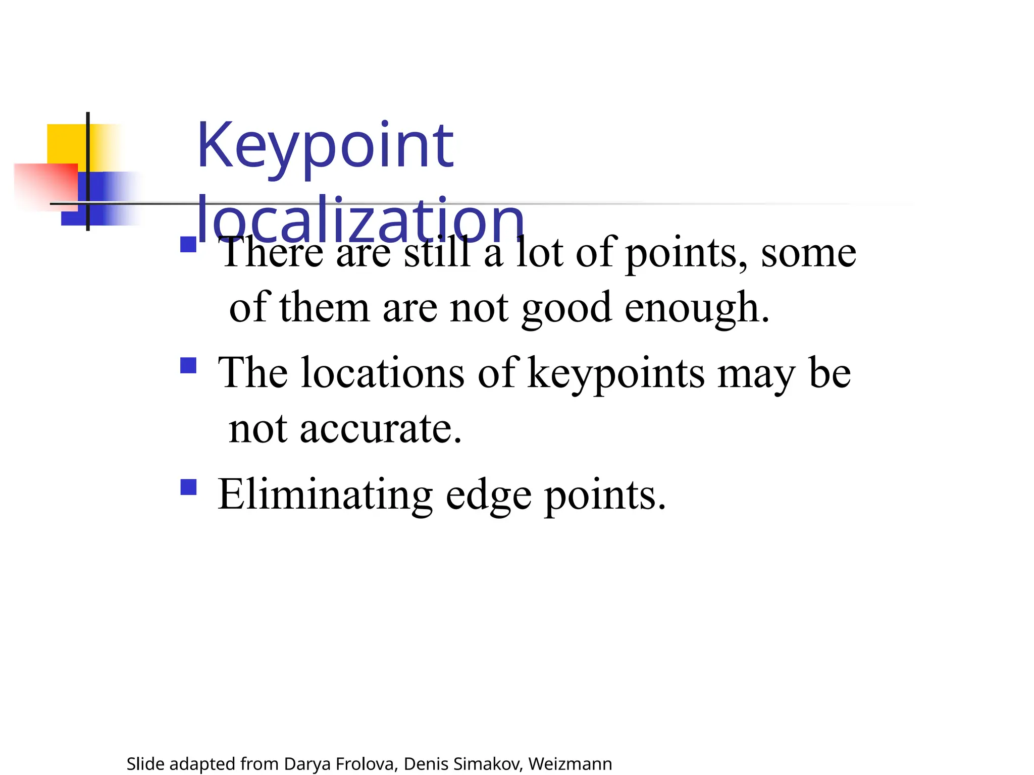 Keypoint
localization
Slide adapted from Darya Frolova, Denis Simakov, Weizmann
 There are still a lot of points, some
of them are not good enough.
 The locations of keypoints may be
not accurate.
 Eliminating edge points.
 
