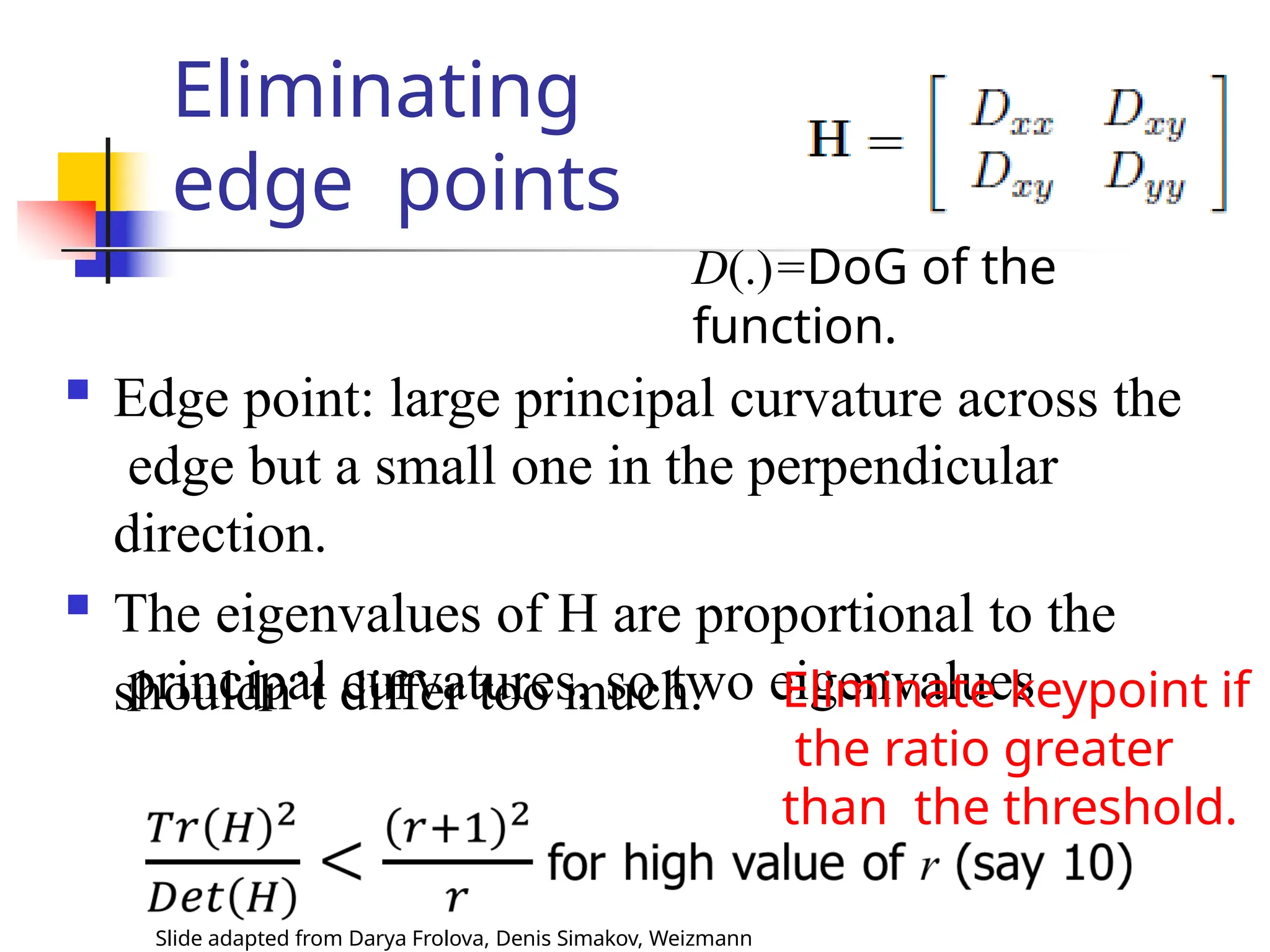 Eliminating
edge points
shouldn’t differ too much.
D(.)=DoG of the
function.
 Edge point: large principal curvature across the
edge but a small one in the perpendicular
direction.
 The eigenvalues of H are proportional to the
principal curvatures, so two eigenvalues
Eliminate keypoint if
the ratio greater
than the threshold.
Slide adapted from Darya Frolova, Denis Simakov, Weizmann
 