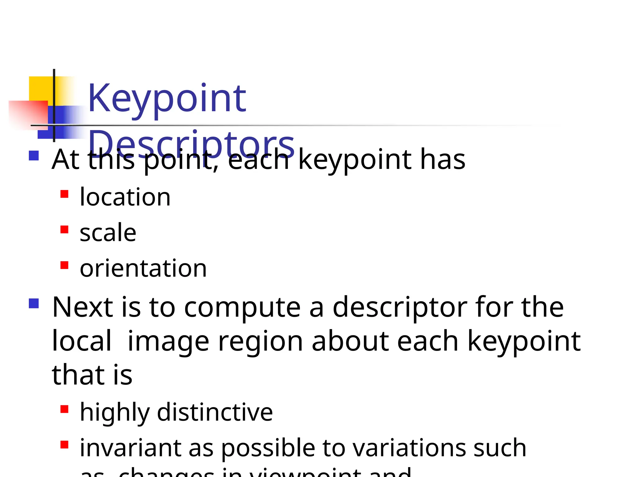 Keypoint
Descriptors
 At this point, each keypoint has

location

scale

orientation
 Next is to compute a descriptor for the
local image region about each keypoint
that is

highly distinctive

invariant as possible to variations such
 