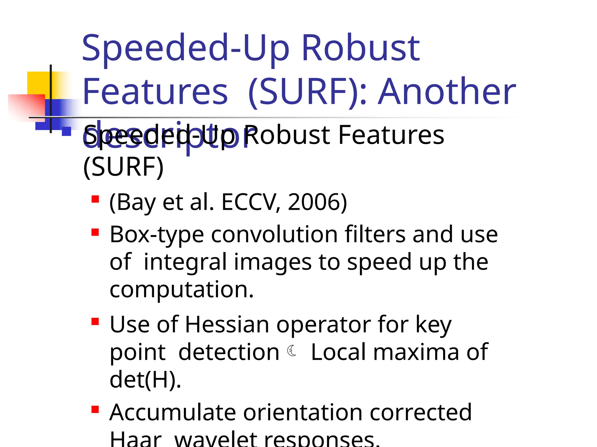 Speeded-Up Robust
Features (SURF): Another
descriptor
 Speeded-Up Robust Features
(SURF)

(Bay et al. ECCV, 2006)
 Box-type convolution filters and use
of integral images to speed up the
computation.

Use of Hessian operator for key
point detection Local maxima of
det(H).

Accumulate orientation corrected
 