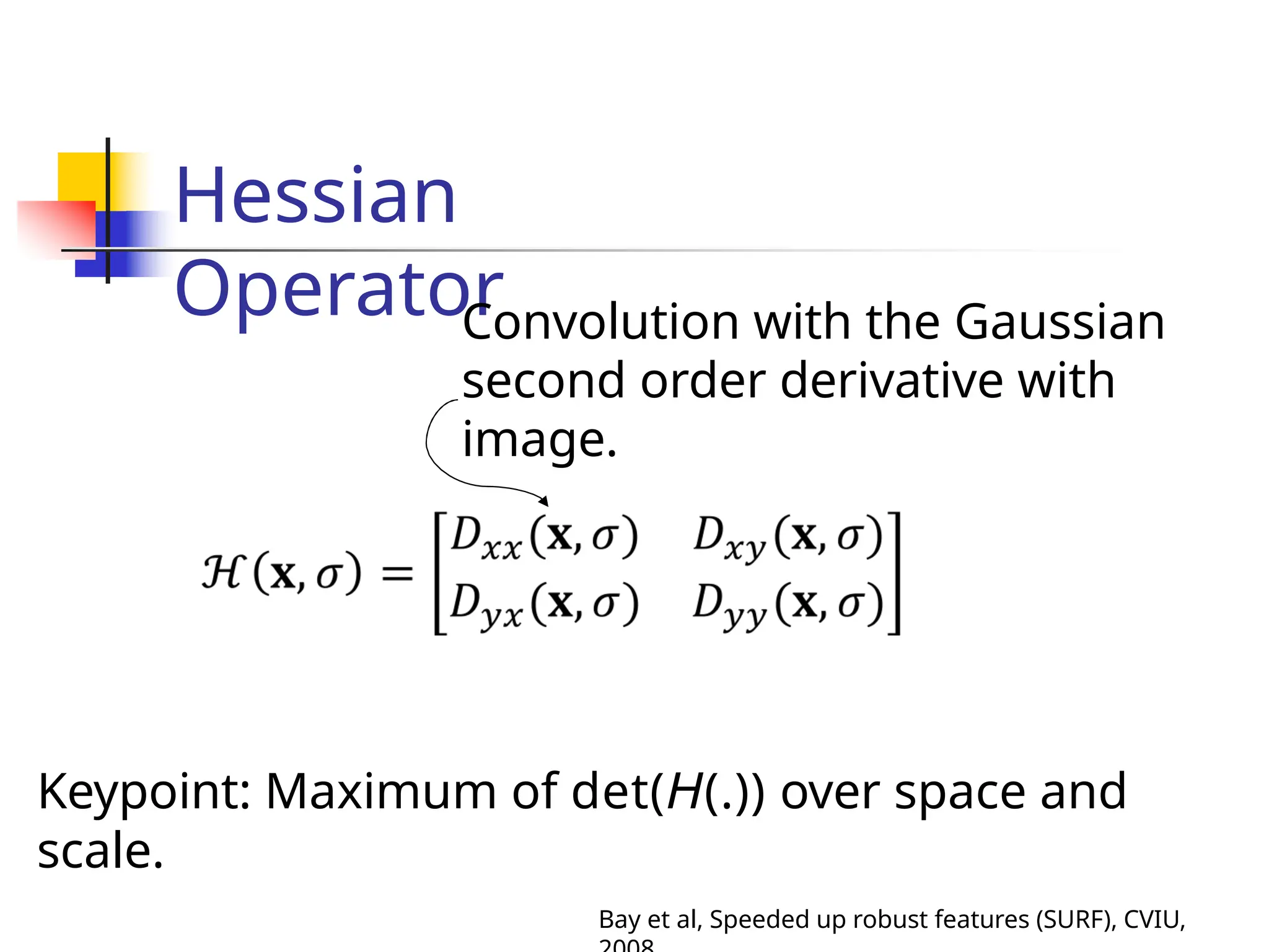 Hessian
Operator
Convolution with the Gaussian
second order derivative with
image.
Keypoint: Maximum of det(H(.)) over space and
scale.
Bay et al, Speeded up robust features (SURF), CVIU,
 