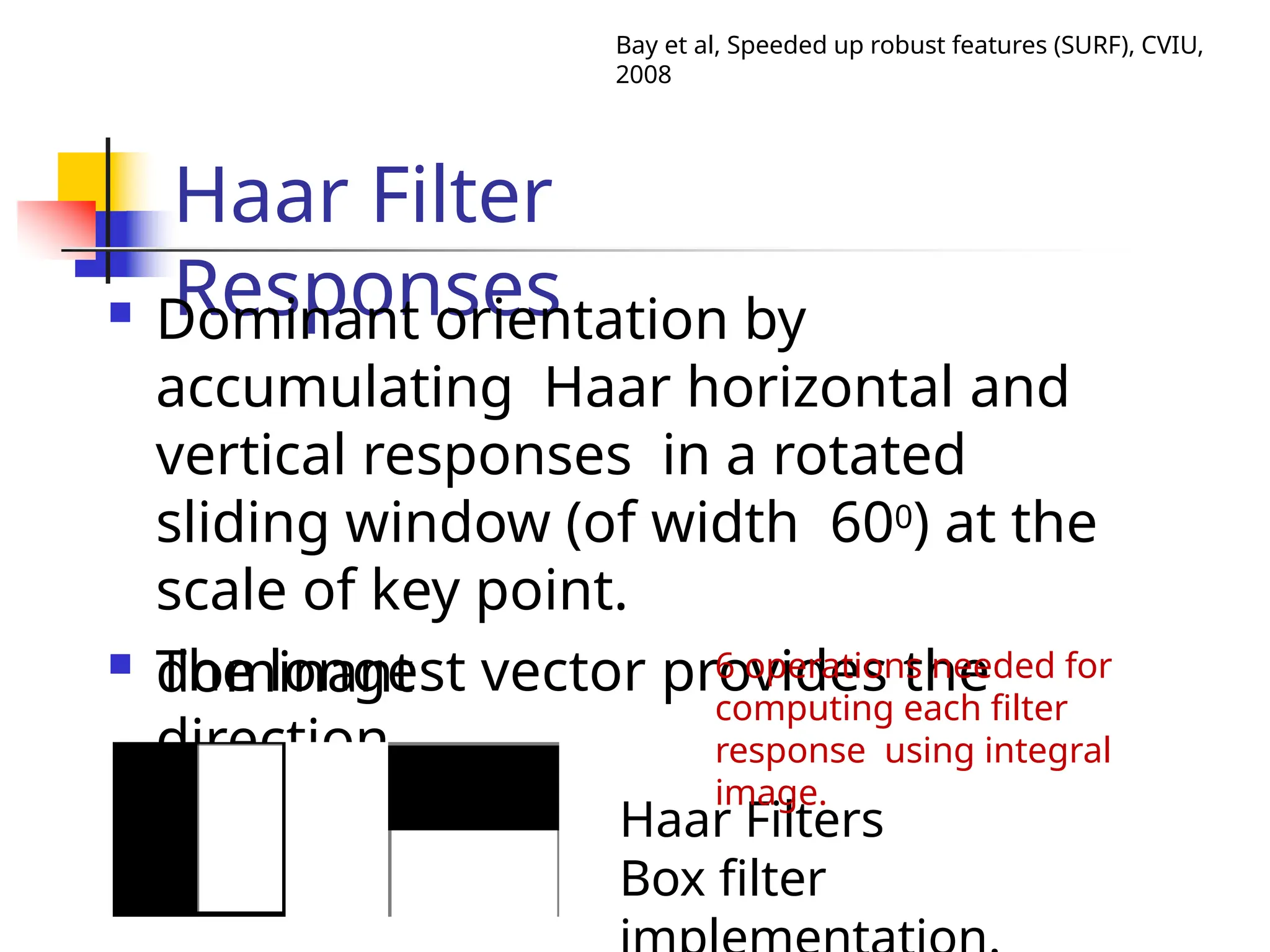 Haar Filter
Responses
 Dominant orientation by
accumulating Haar horizontal and
vertical responses in a rotated
sliding window (of width 600) at the
scale of key point.
 The longest vector provides the
dominant
direction.
Haar Filters
Box filter
Bay et al, Speeded up robust features (SURF), CVIU,
2008
6 operations needed for
computing each filter
response using integral
image.
 