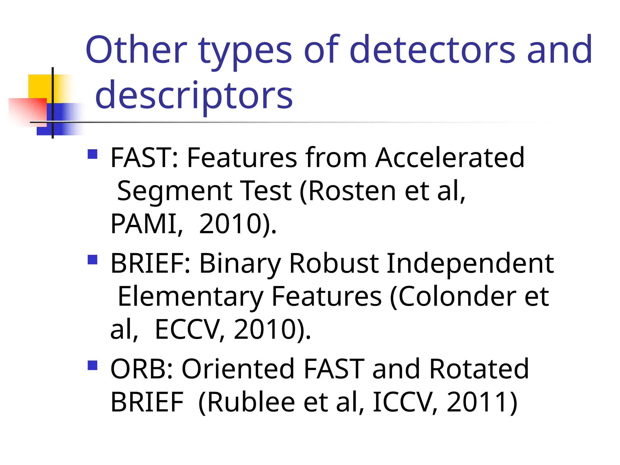 Other types of detectors and
descriptors
 FAST: Features from Accelerated
Segment Test (Rosten et al,
PAMI, 2010).
 BRIEF: Binary Robust Independent
Elementary Features (Colonder et
al, ECCV, 2010).
 ORB: Oriented FAST and Rotated
BRIEF (Rublee et al, ICCV, 2011)
 