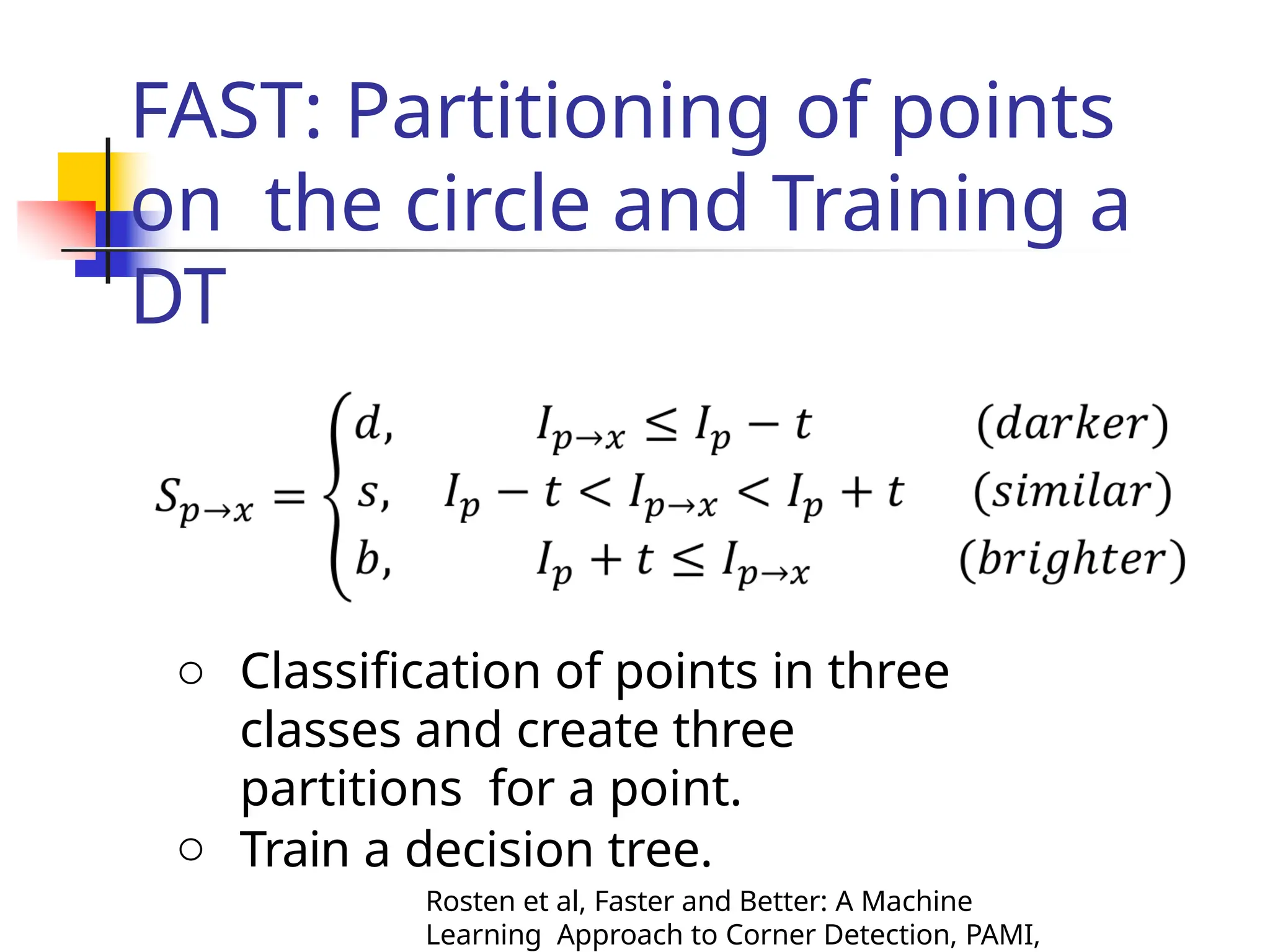 FAST: Partitioning of points
on the circle and Training a
DT
o Classification of points in three
classes and create three
partitions for a point.
o Train a decision tree.
Rosten et al, Faster and Better: A Machine
Learning Approach to Corner Detection, PAMI,
 