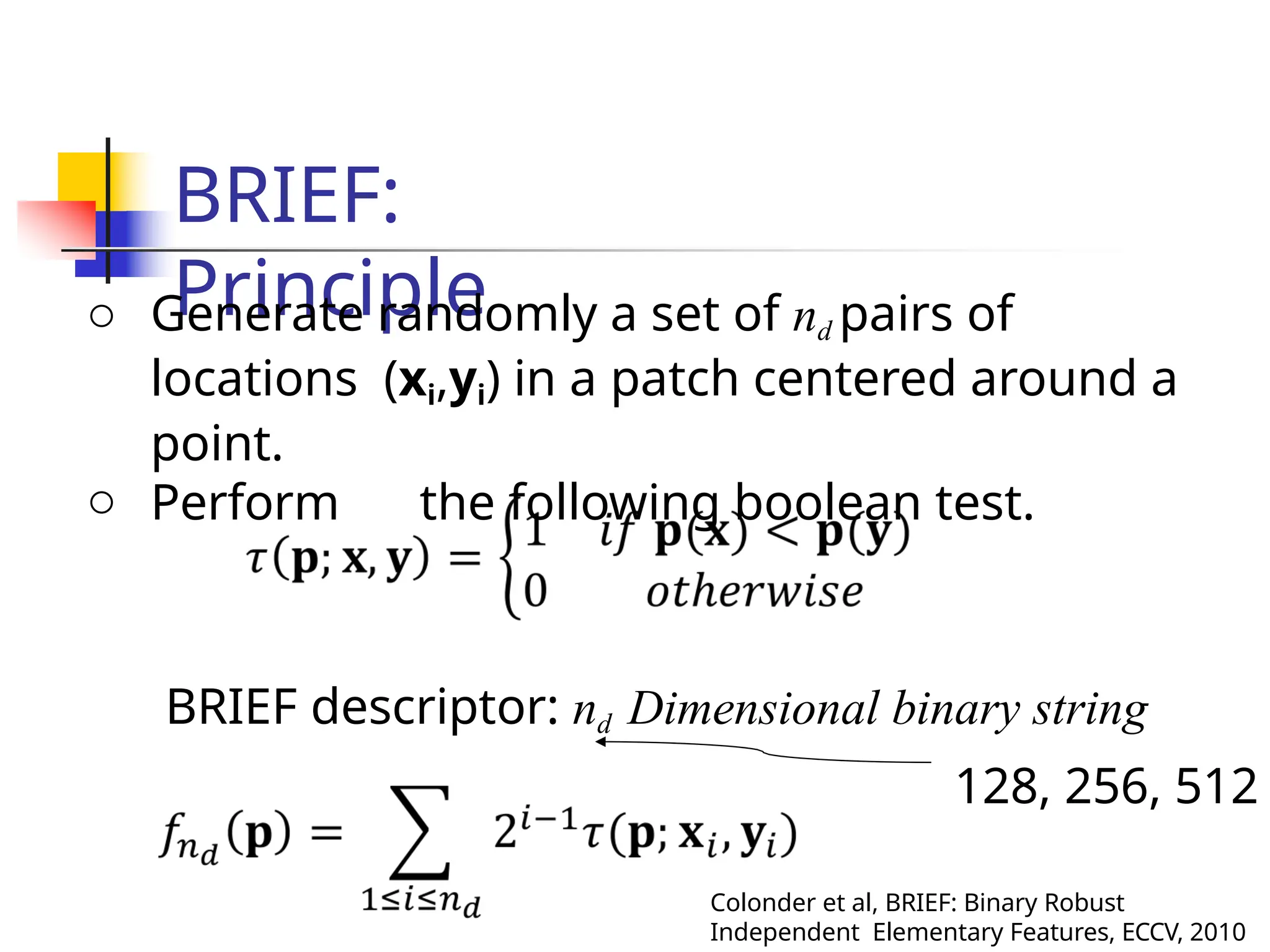 BRIEF:
Principle
o Generate randomly a set of nd pairs of
locations (xi,yi) in a patch centered around a
point.
o Perform the following boolean test.
BRIEF descriptor: nd Dimensional binary string
128, 256, 512
Colonder et al, BRIEF: Binary Robust
Independent Elementary Features, ECCV, 2010
 