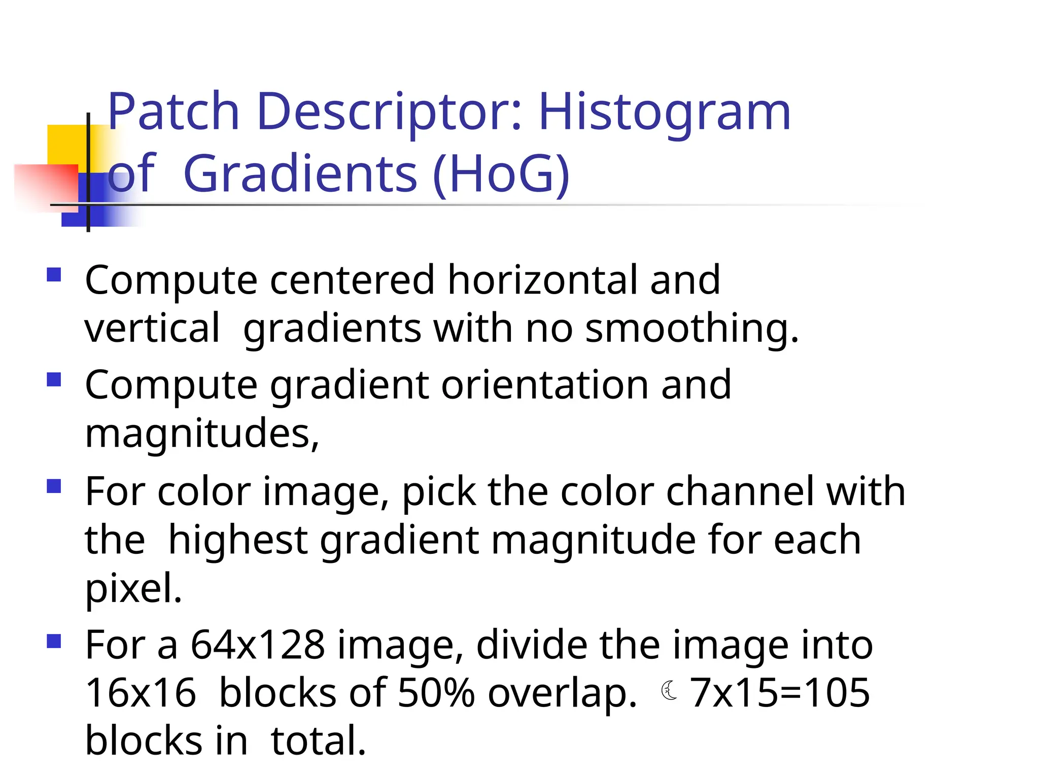 Patch Descriptor: Histogram
of Gradients (HoG)
 Compute centered horizontal and
vertical gradients with no smoothing.
 Compute gradient orientation and
magnitudes,
 For color image, pick the color channel with
the highest gradient magnitude for each
pixel.
 For a 64x128 image, divide the image into
16x16 blocks of 50% overlap. 7x15=105
blocks in total.
 