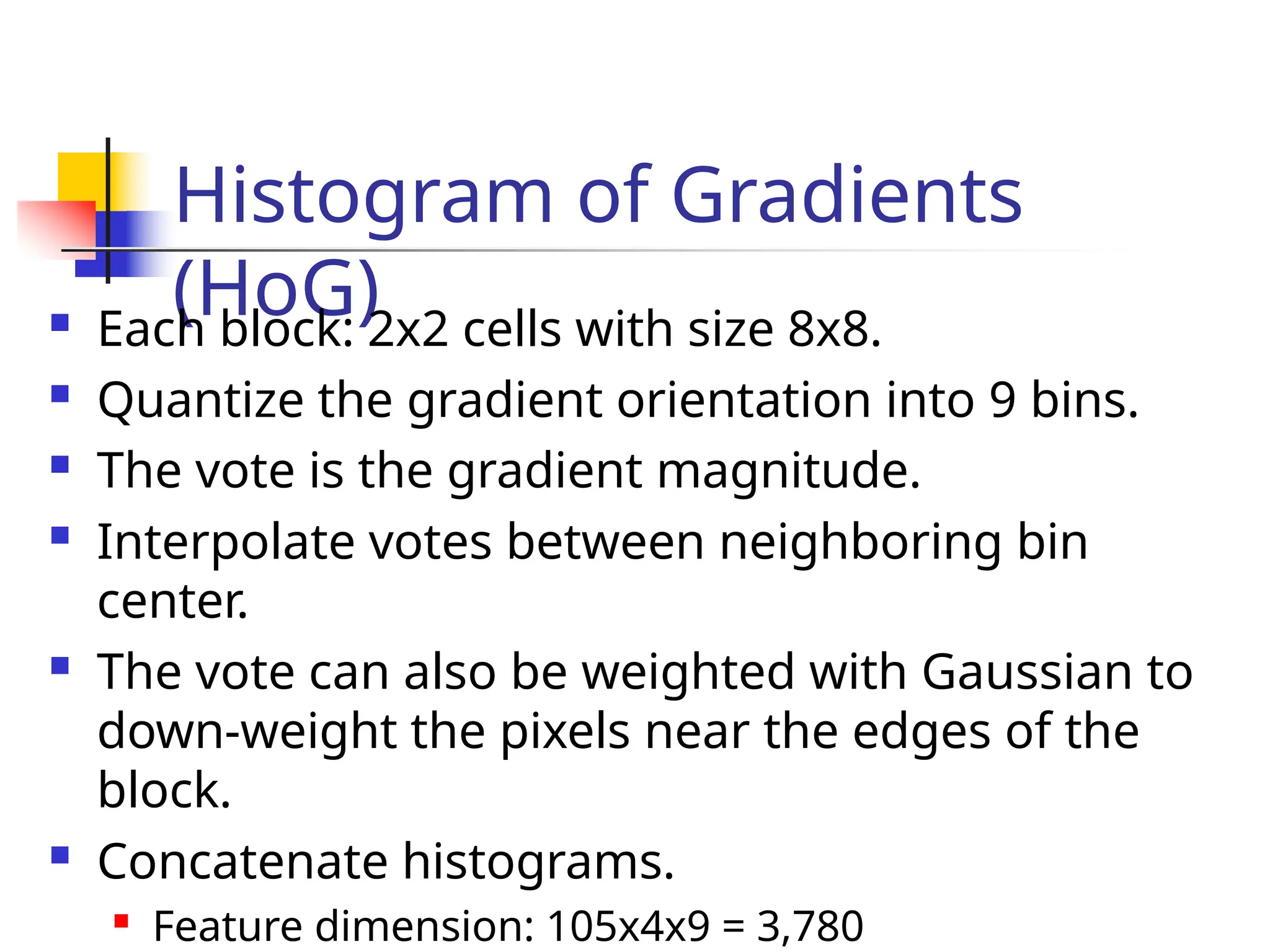 Histogram of Gradients
(HoG)
 Each block: 2x2 cells with size 8x8.
 Quantize the gradient orientation into 9 bins.
 The vote is the gradient magnitude.
 Interpolate votes between neighboring bin
center.
 The vote can also be weighted with Gaussian to
down-weight the pixels near the edges of the
block.
 Concatenate histograms.

Feature dimension: 105x4x9 = 3,780
 
