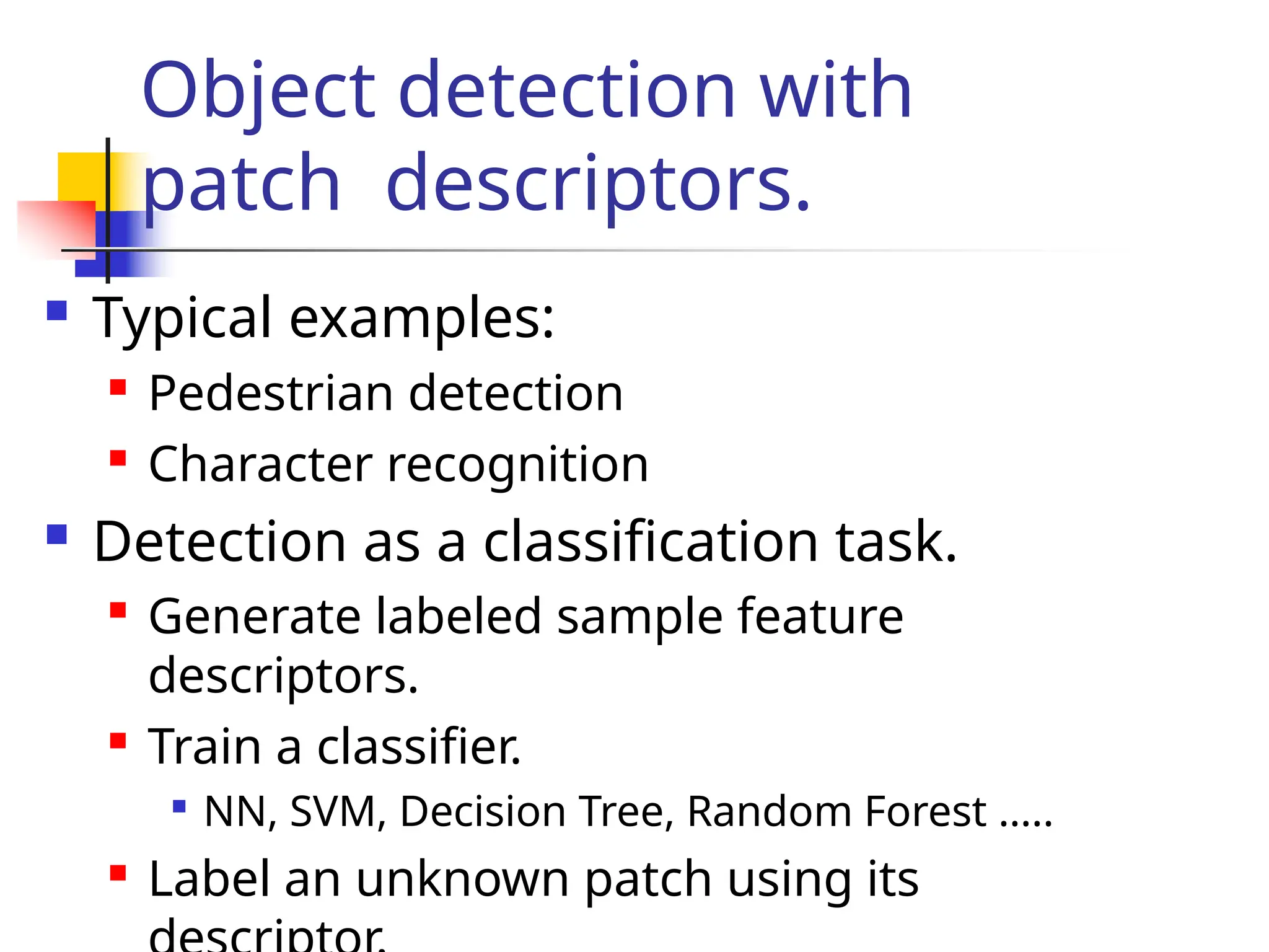 Object detection with
patch descriptors.
 Typical examples:

Pedestrian detection

Character recognition
 Detection as a classification task.

Generate labeled sample feature
descriptors.

Train a classifier.

NN, SVM, Decision Tree, Random Forest …..

Label an unknown patch using its
 