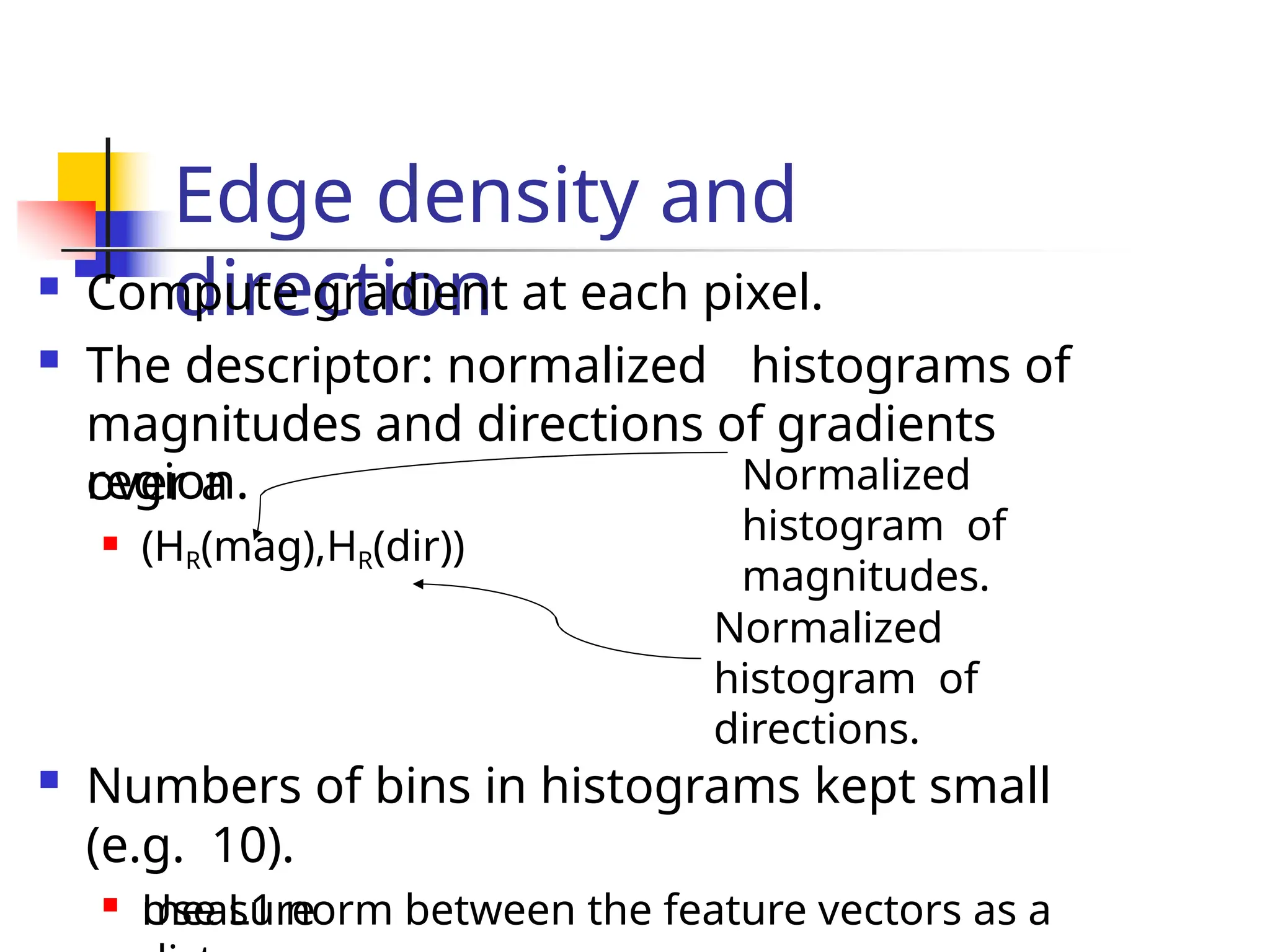Edge density and
direction
 Compute gradient at each pixel.
 The descriptor: normalized histograms of
magnitudes and directions of gradients
over a
region.
 (HR(mag),HR(dir))
measure
Normalized
histogram of
directions.
 Numbers of bins in histograms kept small
(e.g. 10).

Use L1 norm between the feature vectors as a
Normalized
histogram of
magnitudes.
 