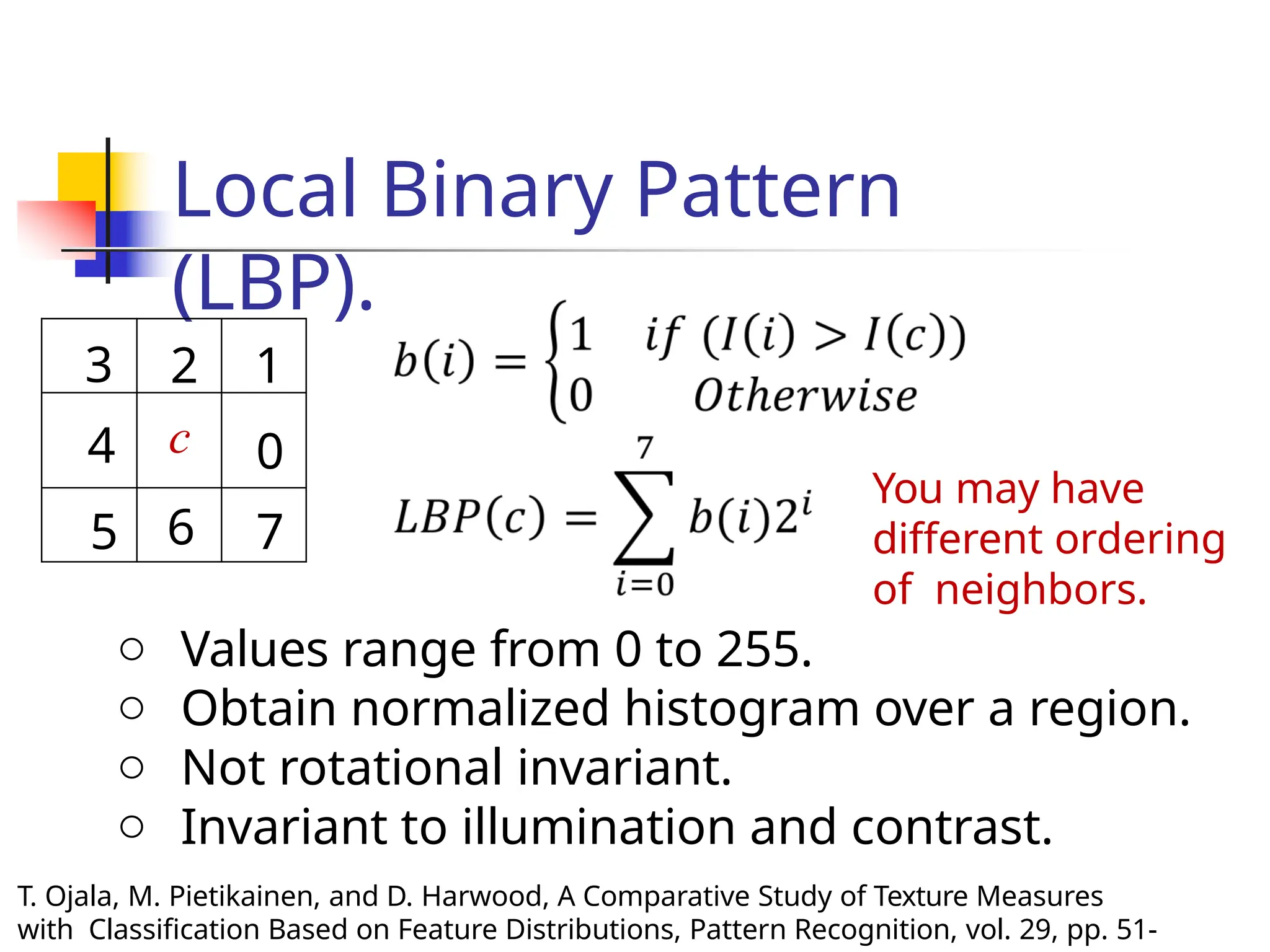 Local Binary Pattern
(LBP).
3 2 1
4 c 0
5 6 7
You may have
different ordering
of neighbors.
o Values range from 0 to 255.
o Obtain normalized histogram over a region.
o Not rotational invariant.
o Invariant to illumination and contrast.
T. Ojala, M. Pietikainen, and D. Harwood, A Comparative Study of Texture Measures
with Classification Based on Feature Distributions, Pattern Recognition, vol. 29, pp. 51-
 