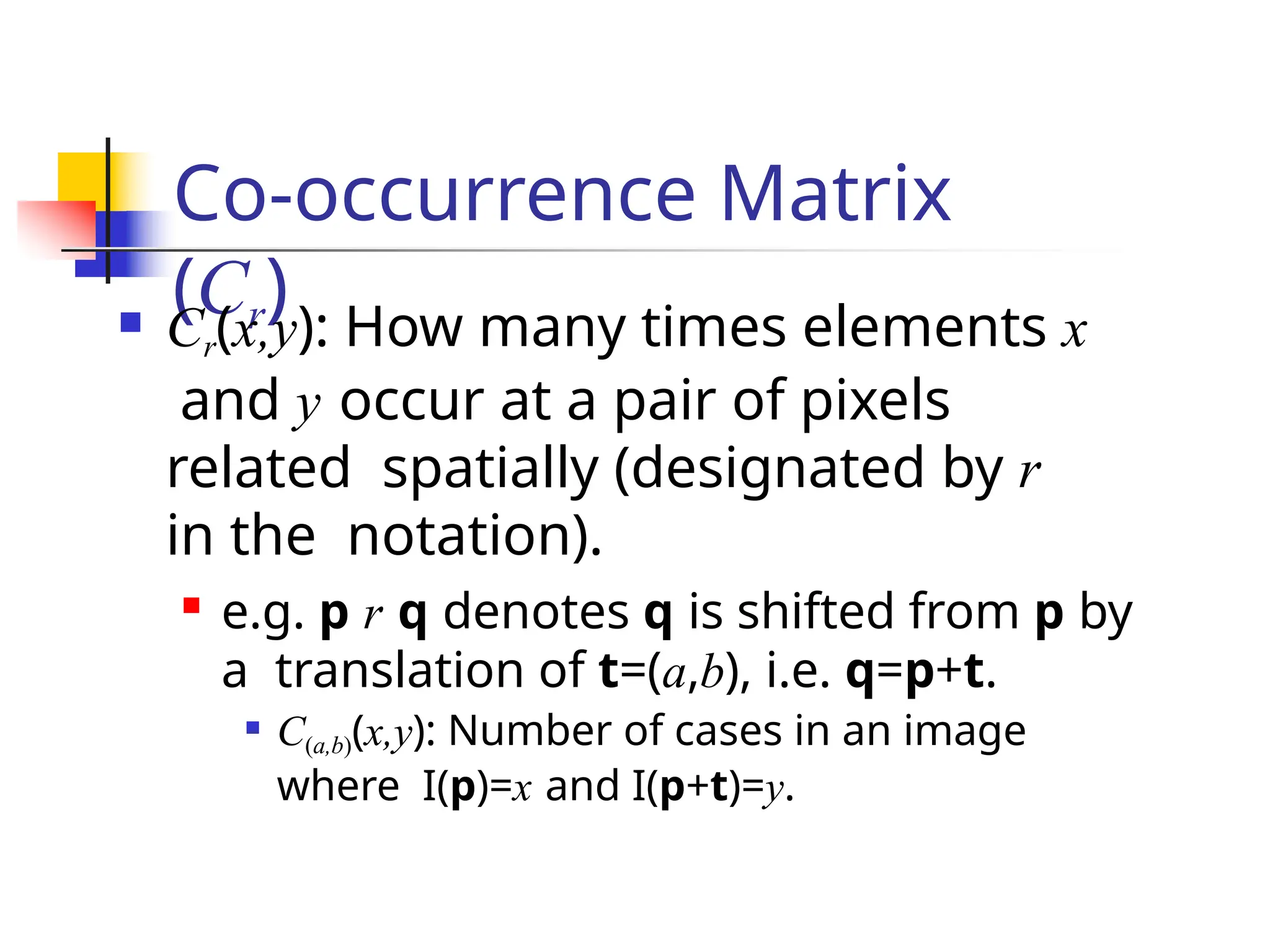 Co-occurrence Matrix
(Cr)
 Cr(x,y): How many times elements x
and y occur at a pair of pixels
related spatially (designated by r
in the notation).

e.g. p r q denotes q is shifted from p by
a translation of t=(a,b), i.e. q=p+t.
 C(a,b)(x,y): Number of cases in an image
where I(p)=x and I(p+t)=y.
 