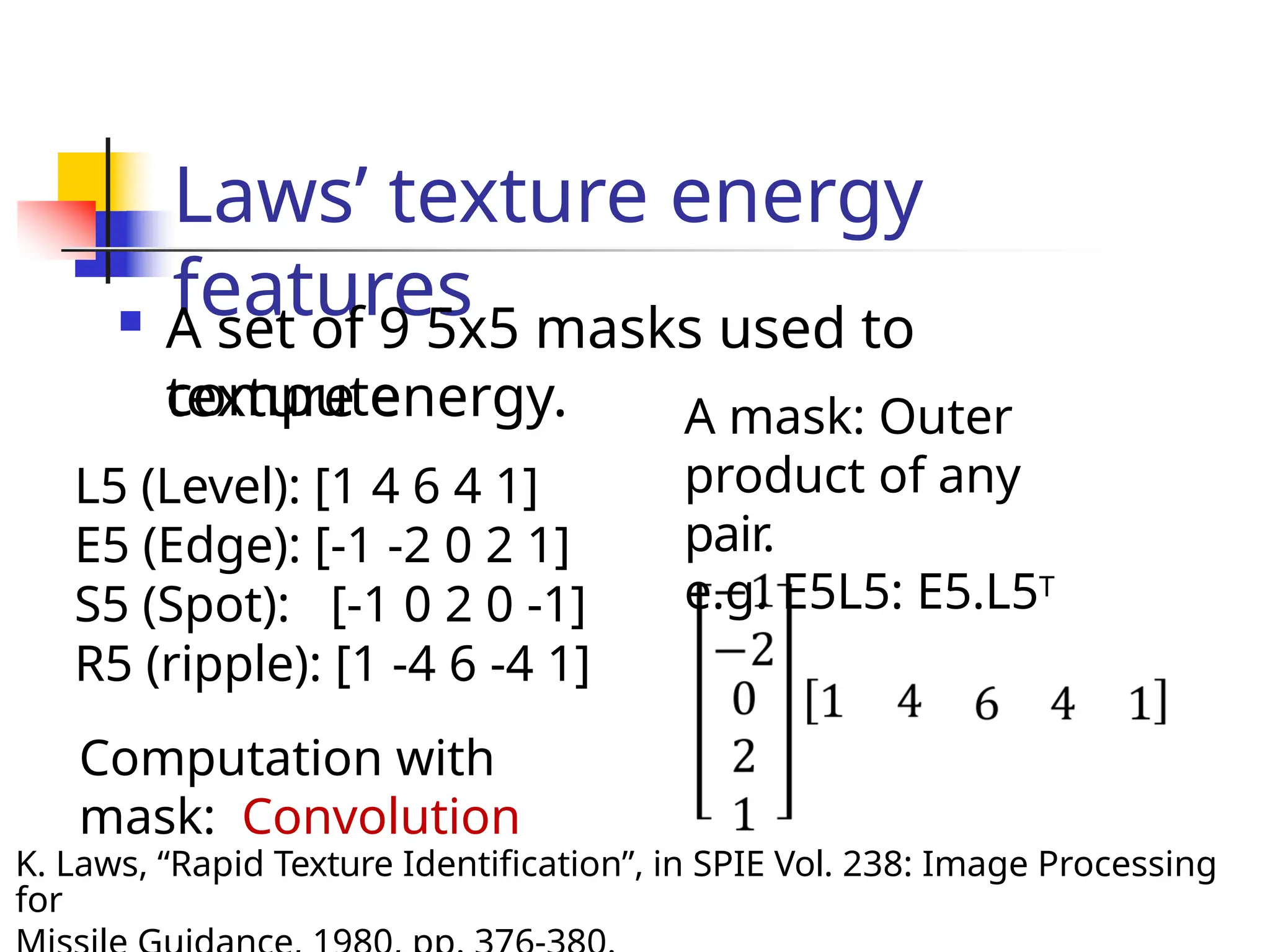 Laws’ texture energy
features
 A set of 9 5x5 masks used to
compute
texture energy.
L5 (Level): [1 4 6 4 1]
E5 (Edge): [-1 -2 0 2 1]
S5 (Spot): [-1 0 2 0 -1]
R5 (ripple): [1 -4 6 -4 1]
Computation with
mask: Convolution
A mask: Outer
product of any
pair.
e.g. E5L5: E5.L5T
K. Laws, “Rapid Texture Identification”, in SPIE Vol. 238: Image Processing
for
 