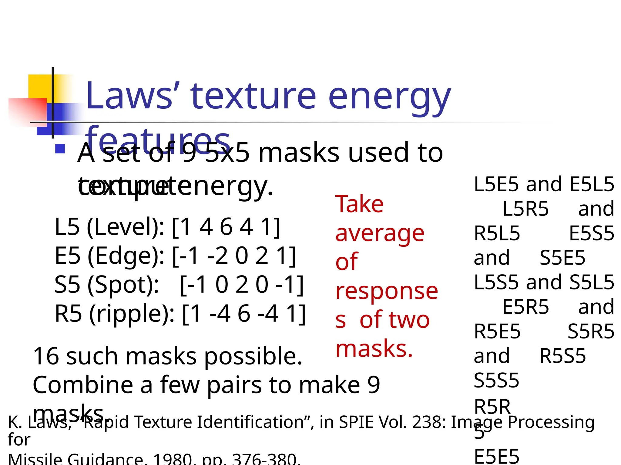 Laws’ texture energy
features
K. Laws, “Rapid Texture Identification”, in SPIE Vol. 238: Image Processing
for
 A set of 9 5x5 masks used to
compute
texture energy.
L5 (Level): [1 4 6 4 1]
E5 (Edge): [-1 -2 0 2 1]
S5 (Spot): [-1 0 2 0 -1]
R5 (ripple): [1 -4 6 -4 1]
16 such masks possible.
Combine a few pairs to make 9
masks.
L5E5 and E5L5
L5R5 and
R5L5 E5S5
and S5E5
L5S5 and S5L5
E5R5 and
R5E5 S5R5
and R5S5
S5S5
R5R
5
E5E5
Take
average
of
response
s of two
masks.
 