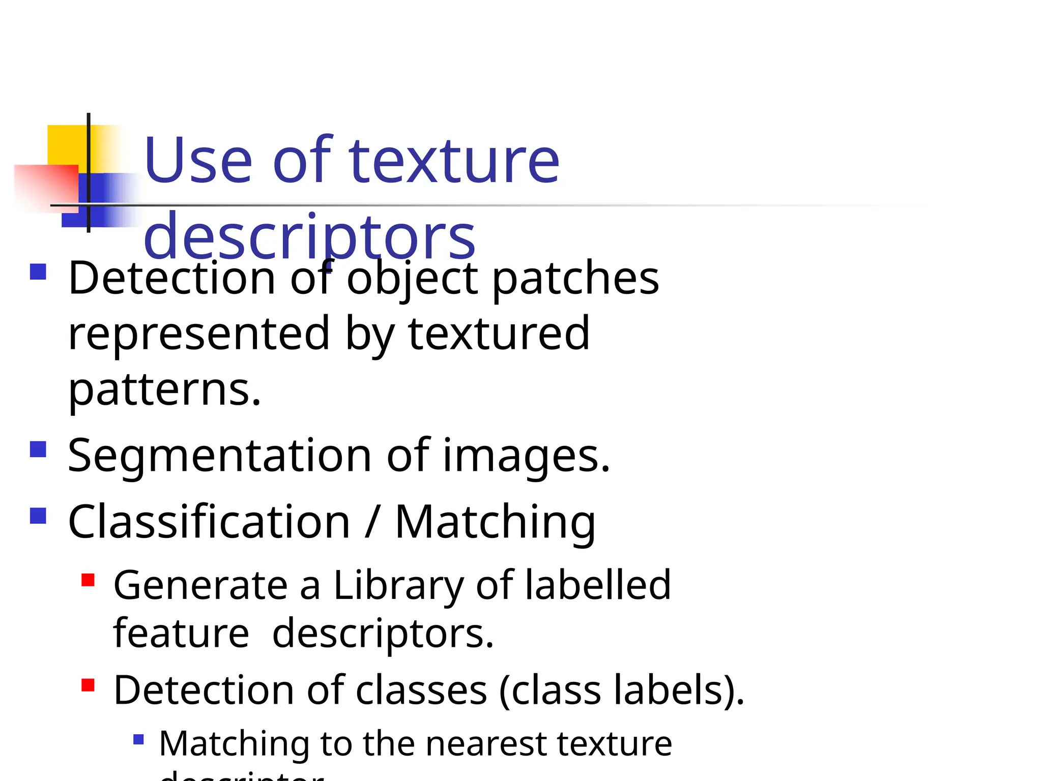 Use of texture
descriptors
 Detection of object patches
represented by textured
patterns.
 Segmentation of images.
 Classification / Matching

Generate a Library of labelled
feature descriptors.

Detection of classes (class labels).

Matching to the nearest texture
 